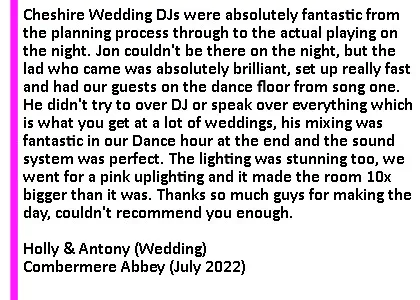 Combermere July 22 DJ Testimonial - Absolutely fantastic. The music was something we really wanted to get right at the wedding and Cheshire DJs were absolutely fantastic from the planning process through to the actual playing on the night. We had quite a specific request list which isn't a usual thing but they were fantastic in helping us curate a proper set list of songs and Jon was absolutely fantastic in responding to calls and messages to make sure there were 0 anxieties. Jon couldn't be there on the night, so we weren't quite sure who was going to come, but the lad who came was absolutely brilliant, set up really fast and had our guests on the dance floor from song one. He didn't try to over DJ or speak over everything which is what you get at a lot of weddings, his mixing was fantastic in our Dance hour at the end and the sound system was perfect. He kept the guests on the dance floor all night with a fantastic blending mix of the songs we requested, which isn't easy as we had about 5 different genres and a lot of different tastes in the room... he even played a song my mum wrote and gave my band Frantics a shameless plug playing one of our singles! The lighting was stunning too, we went for a pink uplighting and it made the room 10x bigger than it was. Thanks so much guys for making the day, couldn't recommend you enough.
Holly and Antony. Combermere Abbey Wedding DJ Review